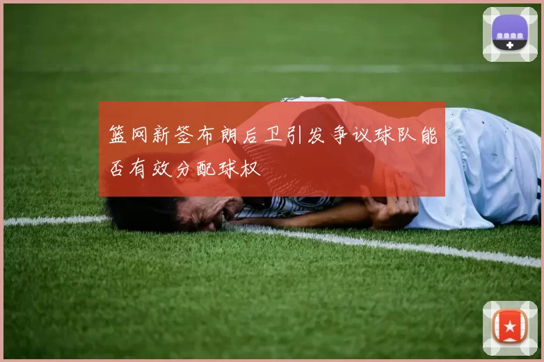 篮网新签布朗后卫引发争议球队能否有效分配球权