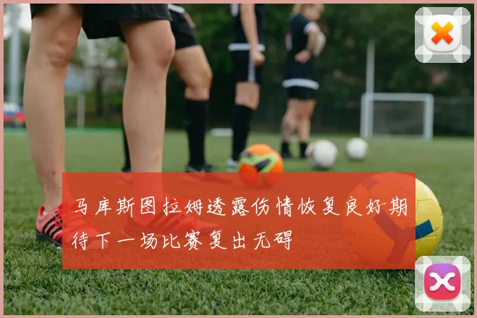 马库斯图拉姆透露伤情恢复良好期待下一场比赛复出无碍