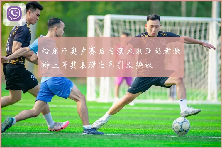 恰尔汗奥卢赛后与澳大利亚记者激辩土耳其表现出色引发热议
