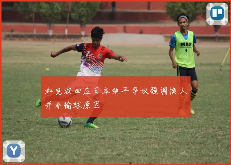 加克波回应日本绝平争议强调换人并非输球原因