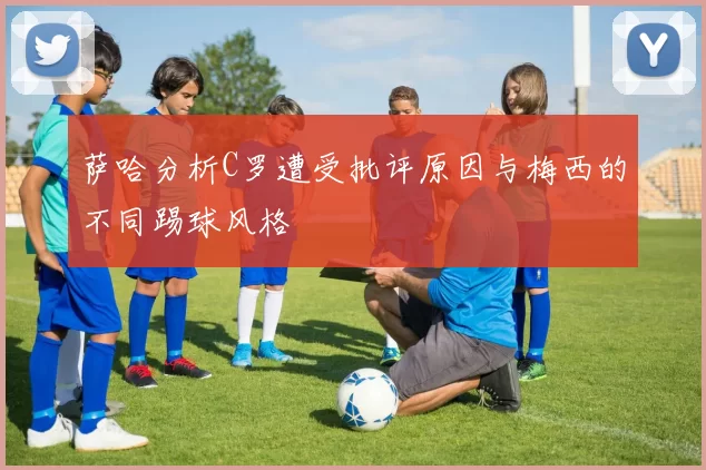 萨哈分析C罗遭受批评原因与梅西的不同踢球风格