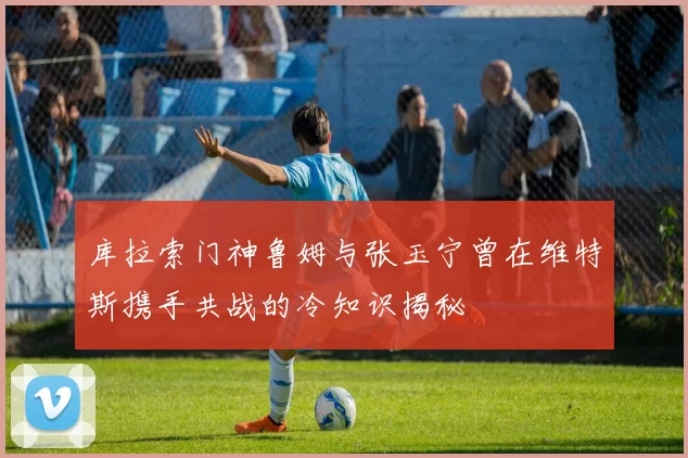 库拉索门神鲁姆与张玉宁曾在维特斯携手共战的冷知识揭秘