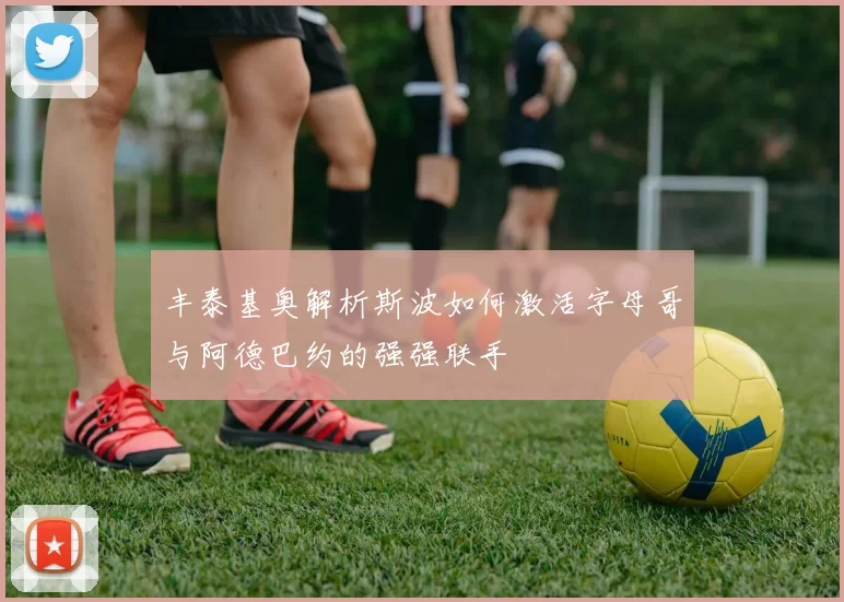 丰泰基奥解析斯波如何激活字母哥与阿德巴约的强强联手