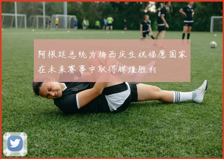 阿根廷总统为梅西庆生祝福愿国家在未来赛事中取得辉煌胜利