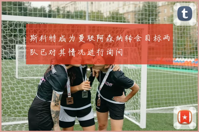 斯科特成为曼联阿森纳转会目标两队已对其情况进行询问