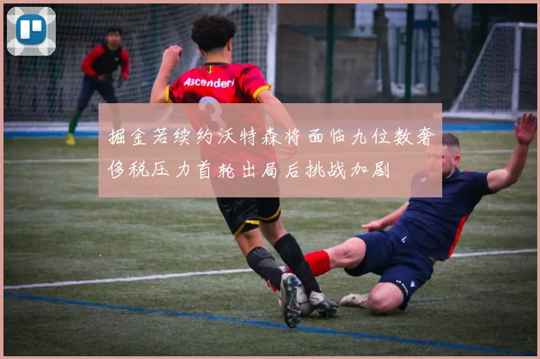 掘金若续约沃特森将面临九位数奢侈税压力首轮出局后挑战加剧