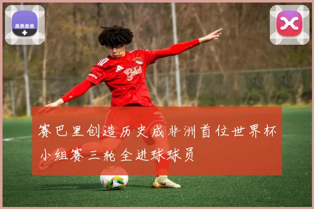 赛巴里创造历史成非洲首位世界杯小组赛三轮全进球球员
